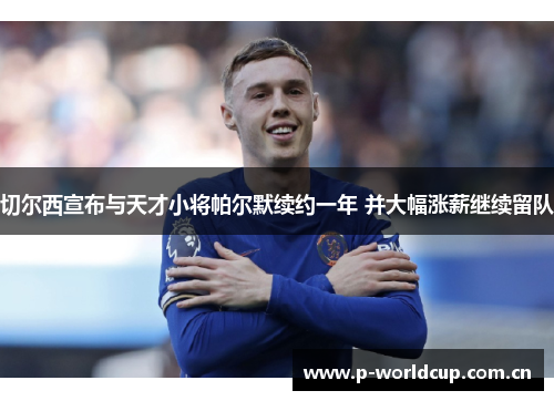 切尔西宣布与天才小将帕尔默续约一年 并大幅涨薪继续留队 切尔西宣布与天才小将帕尔默续约一年 并大幅涨薪继续留队