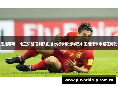 国足客场一比三负越南创队史耻辱纪录球迷哗然中国足球未来路在何处
